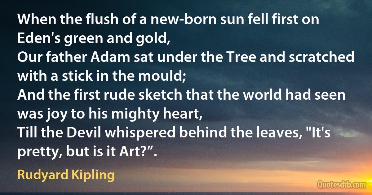 When the flush of a new-born sun fell first on Eden's green and gold,
Our father Adam sat under the Tree and scratched with a stick in the mould;
And the first rude sketch that the world had seen was joy to his mighty heart,
Till the Devil whispered behind the leaves, "It's pretty, but is it Art?”. (Rudyard Kipling)