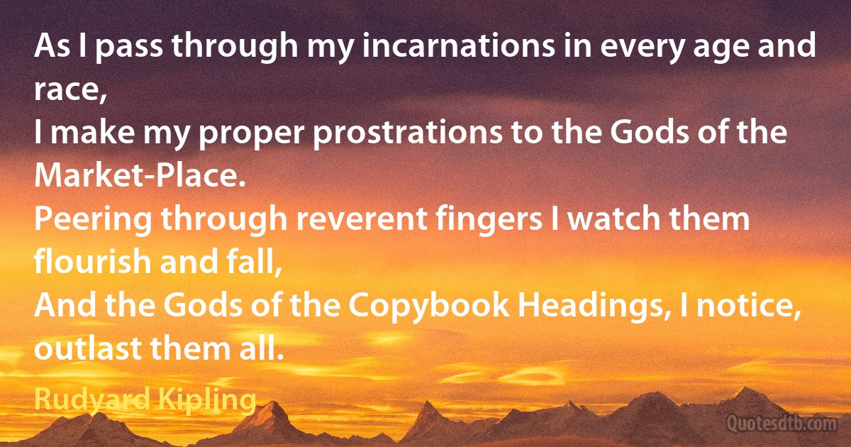 As I pass through my incarnations in every age and race,
I make my proper prostrations to the Gods of the Market-Place.
Peering through reverent fingers I watch them flourish and fall,
And the Gods of the Copybook Headings, I notice, outlast them all. (Rudyard Kipling)