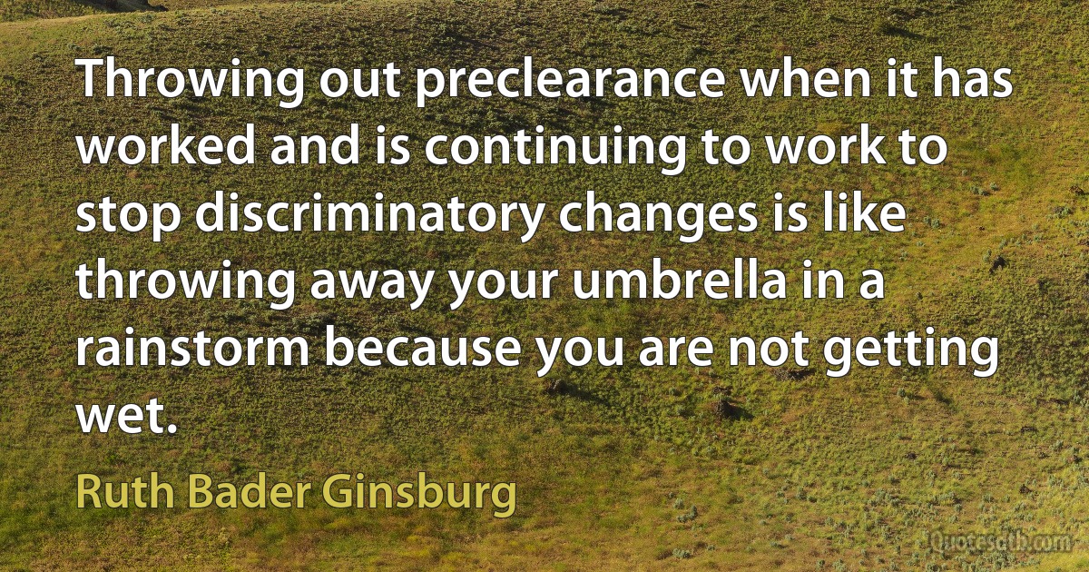 Throwing out preclearance when it has worked and is continuing to work to stop discriminatory changes is like throwing away your umbrella in a rainstorm because you are not getting wet. (Ruth Bader Ginsburg)