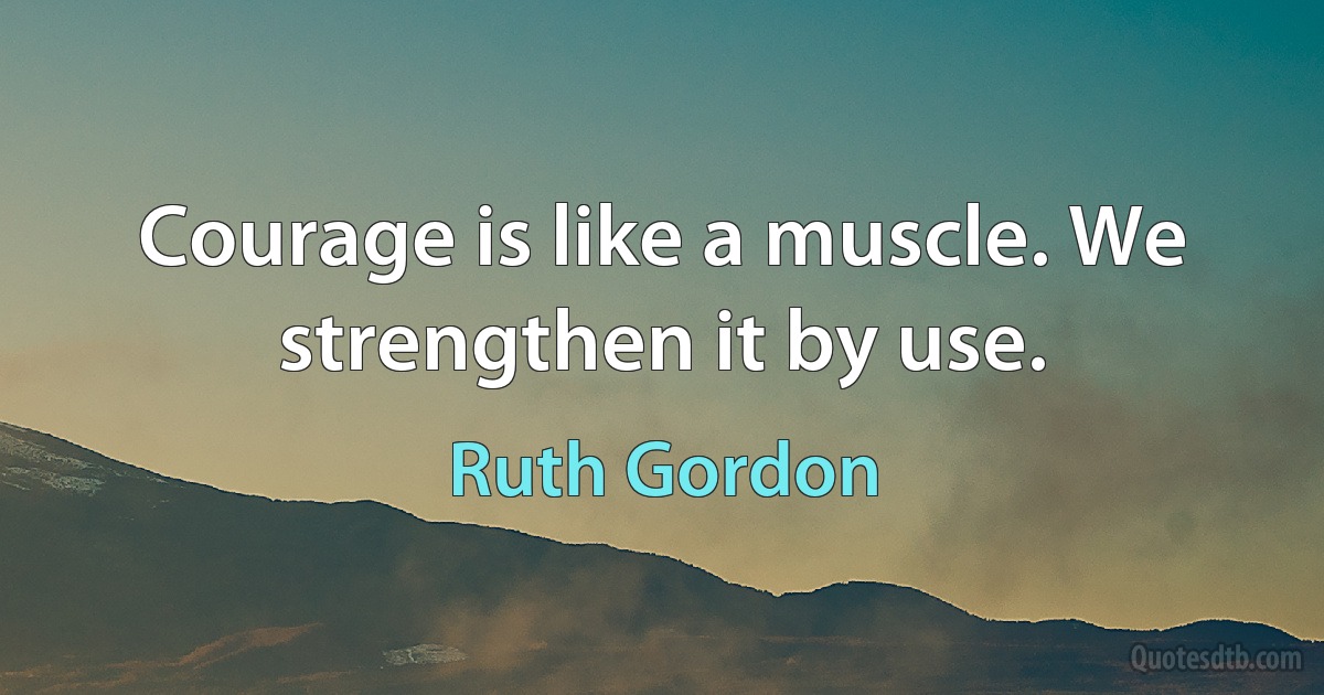 Courage is like a muscle. We strengthen it by use. (Ruth Gordon)