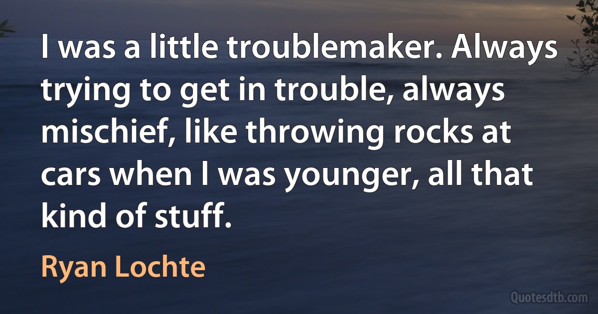 I was a little troublemaker. Always trying to get in trouble, always mischief, like throwing rocks at cars when I was younger, all that kind of stuff. (Ryan Lochte)