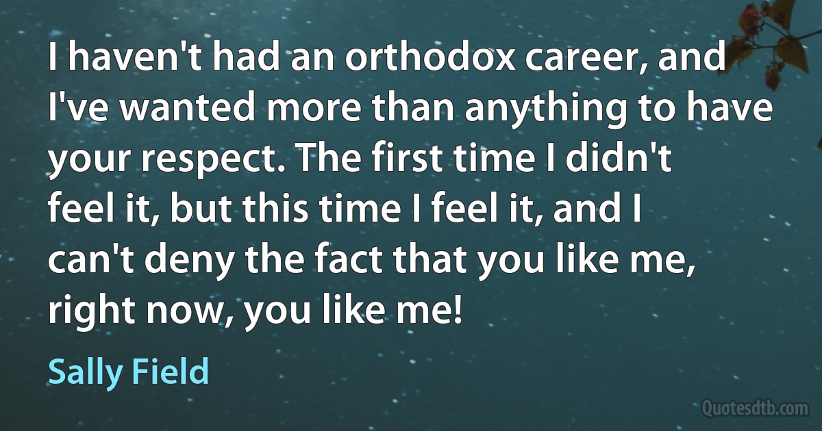 I haven't had an orthodox career, and I've wanted more than anything to have your respect. The first time I didn't feel it, but this time I feel it, and I can't deny the fact that you like me, right now, you like me! (Sally Field)