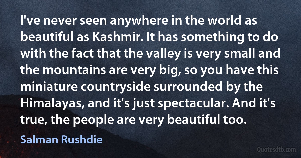 I've never seen anywhere in the world as beautiful as Kashmir. It has something to do with the fact that the valley is very small and the mountains are very big, so you have this miniature countryside surrounded by the Himalayas, and it's just spectacular. And it's true, the people are very beautiful too. (Salman Rushdie)