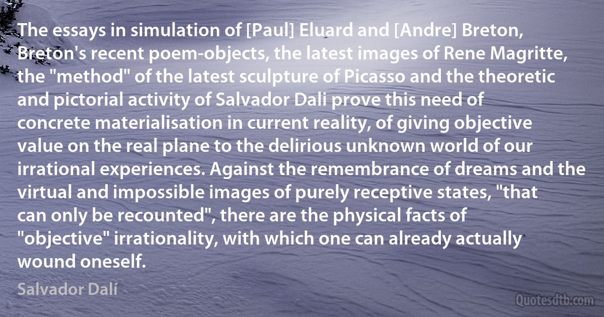 The essays in simulation of [Paul] Eluard and [Andre] Breton, Breton's recent poem-objects, the latest images of Rene Magritte, the "method" of the latest sculpture of Picasso and the theoretic and pictorial activity of Salvador Dali prove this need of concrete materialisation in current reality, of giving objective value on the real plane to the delirious unknown world of our irrational experiences. Against the remembrance of dreams and the virtual and impossible images of purely receptive states, "that can only be recounted", there are the physical facts of "objective" irrationality, with which one can already actually wound oneself. (Salvador Dalí)