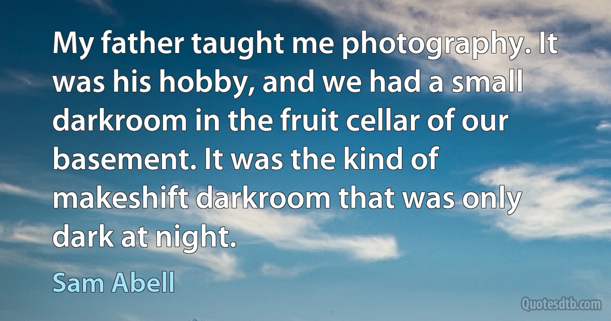 My father taught me photography. It was his hobby, and we had a small darkroom in the fruit cellar of our basement. It was the kind of makeshift darkroom that was only dark at night. (Sam Abell)