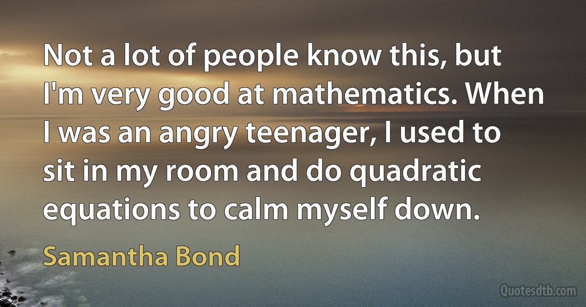 Not a lot of people know this, but I'm very good at mathematics. When I was an angry teenager, I used to sit in my room and do quadratic equations to calm myself down. (Samantha Bond)