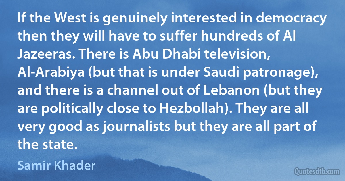 If the West is genuinely interested in democracy then they will have to suffer hundreds of Al Jazeeras. There is Abu Dhabi television, Al-Arabiya (but that is under Saudi patronage), and there is a channel out of Lebanon (but they are politically close to Hezbollah). They are all very good as journalists but they are all part of the state. (Samir Khader)