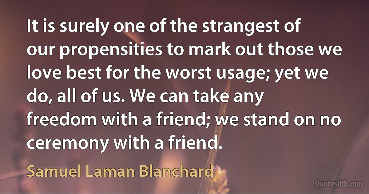 It is surely one of the strangest of our propensities to mark out those we love best for the worst usage; yet we do, all of us. We can take any freedom with a friend; we stand on no ceremony with a friend. (Samuel Laman Blanchard)