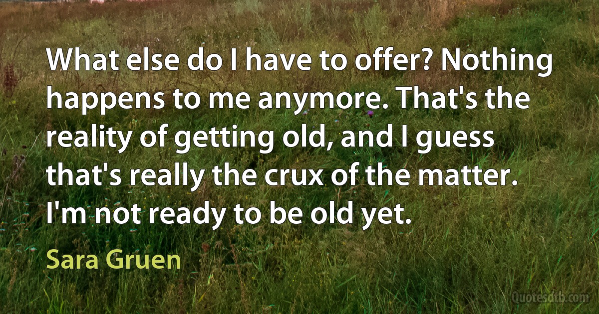 What else do I have to offer? Nothing happens to me anymore. That's the reality of getting old, and I guess that's really the crux of the matter. I'm not ready to be old yet. (Sara Gruen)