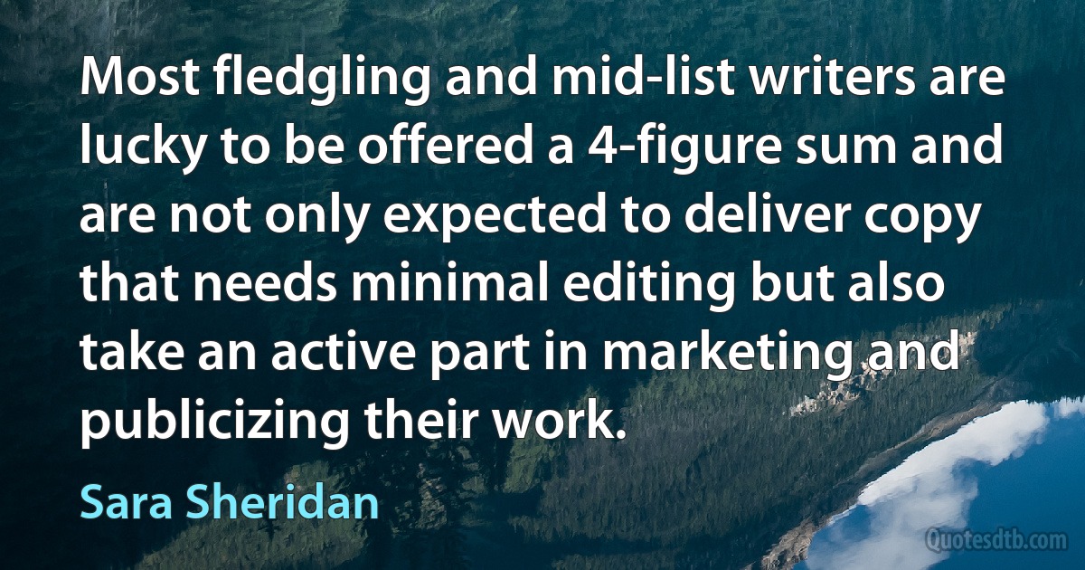 Most fledgling and mid-list writers are lucky to be offered a 4-figure sum and are not only expected to deliver copy that needs minimal editing but also take an active part in marketing and publicizing their work. (Sara Sheridan)