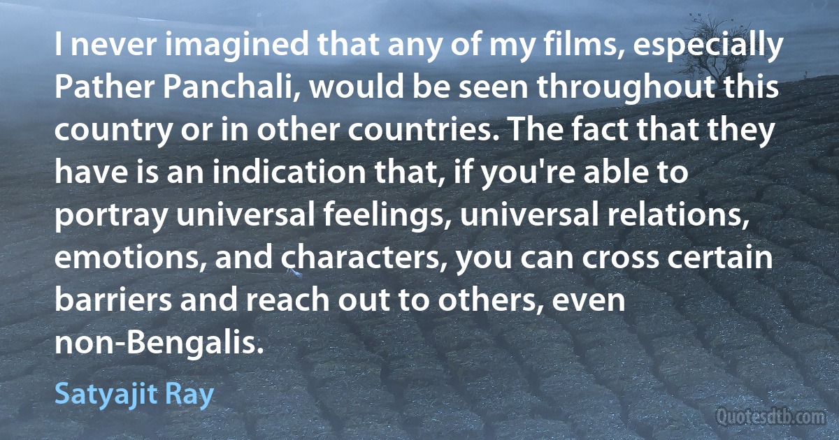 I never imagined that any of my films, especially Pather Panchali, would be seen throughout this country or in other countries. The fact that they have is an indication that, if you're able to portray universal feelings, universal relations, emotions, and characters, you can cross certain barriers and reach out to others, even non-Bengalis. (Satyajit Ray)