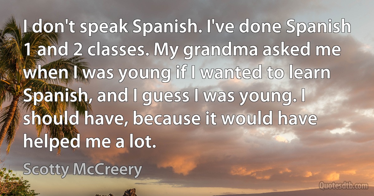 I don't speak Spanish. I've done Spanish 1 and 2 classes. My grandma asked me when I was young if I wanted to learn Spanish, and I guess I was young. I should have, because it would have helped me a lot. (Scotty McCreery)