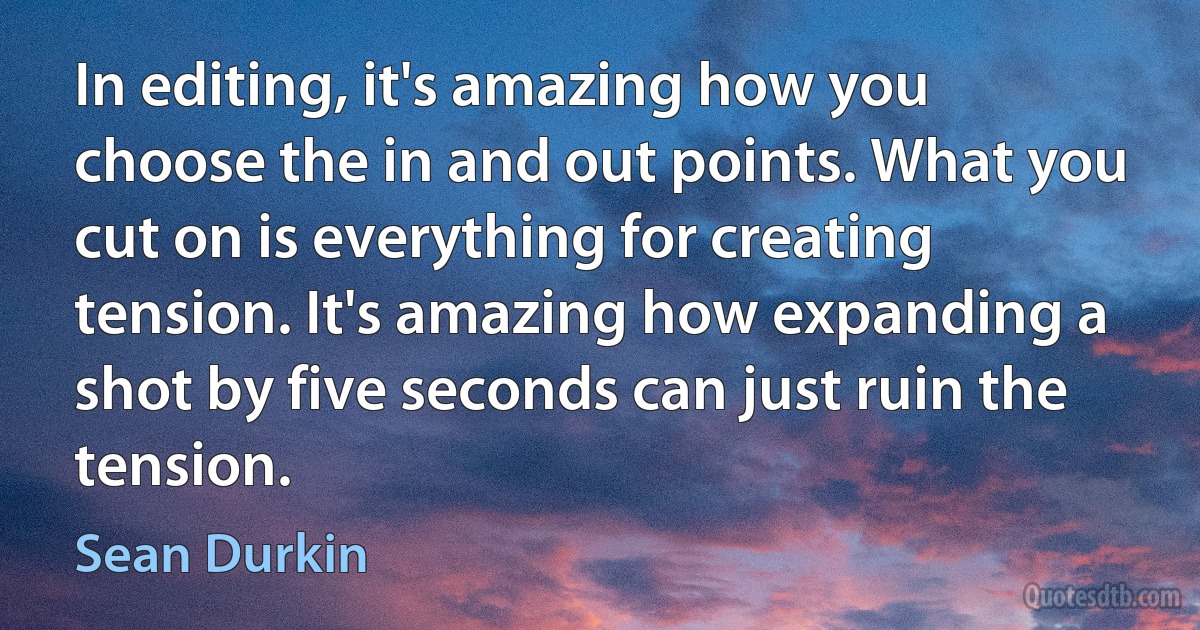 In editing, it's amazing how you choose the in and out points. What you cut on is everything for creating tension. It's amazing how expanding a shot by five seconds can just ruin the tension. (Sean Durkin)