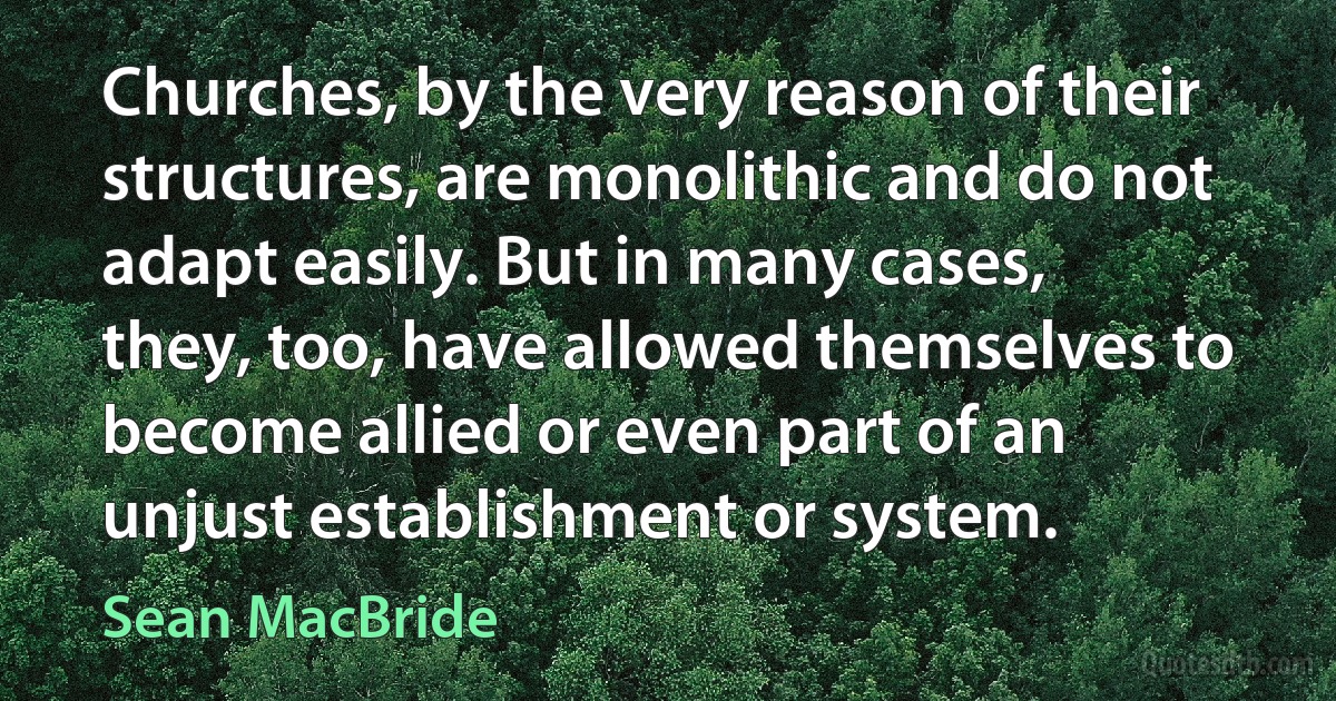 Churches, by the very reason of their structures, are monolithic and do not adapt easily. But in many cases, they, too, have allowed themselves to become allied or even part of an unjust establishment or system. (Sean MacBride)