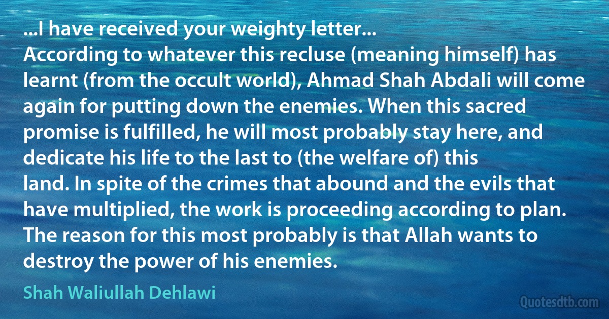 ...I have received your weighty letter...
According to whatever this recluse (meaning himself) has learnt (from the occult world), Ahmad Shah Abdali will come again for putting down the enemies. When this sacred promise is fulfilled, he will most probably stay here, and dedicate his life to the last to (the welfare of) this land. In spite of the crimes that abound and the evils that have multiplied, the work is proceeding according to plan. The reason for this most probably is that Allah wants to destroy the power of his enemies. (Shah Waliullah Dehlawi)