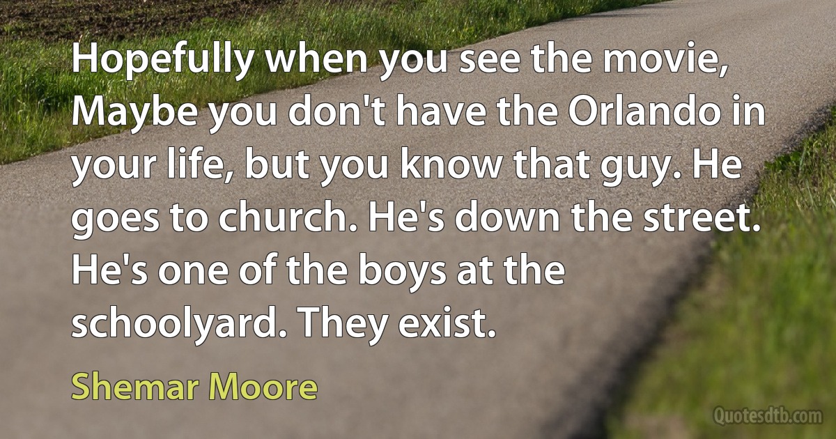 Hopefully when you see the movie, Maybe you don't have the Orlando in your life, but you know that guy. He goes to church. He's down the street. He's one of the boys at the schoolyard. They exist. (Shemar Moore)