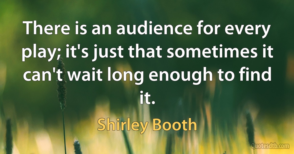 There is an audience for every play; it's just that sometimes it can't wait long enough to find it. (Shirley Booth)