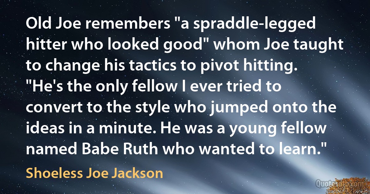 Old Joe remembers "a spraddle-legged hitter who looked good" whom Joe taught to change his tactics to pivot hitting. "He's the only fellow I ever tried to convert to the style who jumped onto the ideas in a minute. He was a young fellow named Babe Ruth who wanted to learn." (Shoeless Joe Jackson)