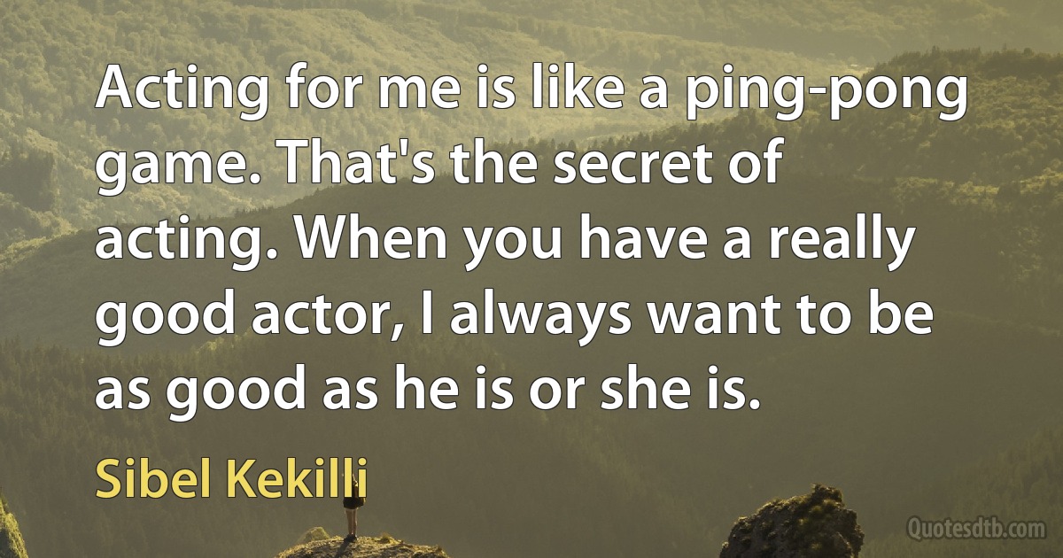 Acting for me is like a ping-pong game. That's the secret of acting. When you have a really good actor, I always want to be as good as he is or she is. (Sibel Kekilli)