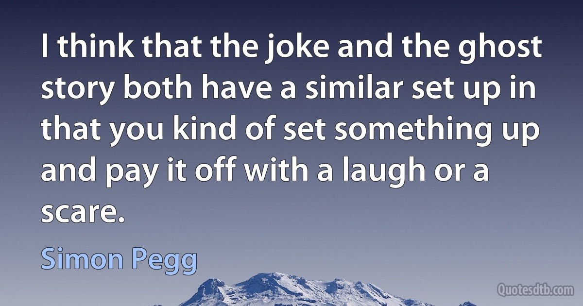 I think that the joke and the ghost story both have a similar set up in that you kind of set something up and pay it off with a laugh or a scare. (Simon Pegg)