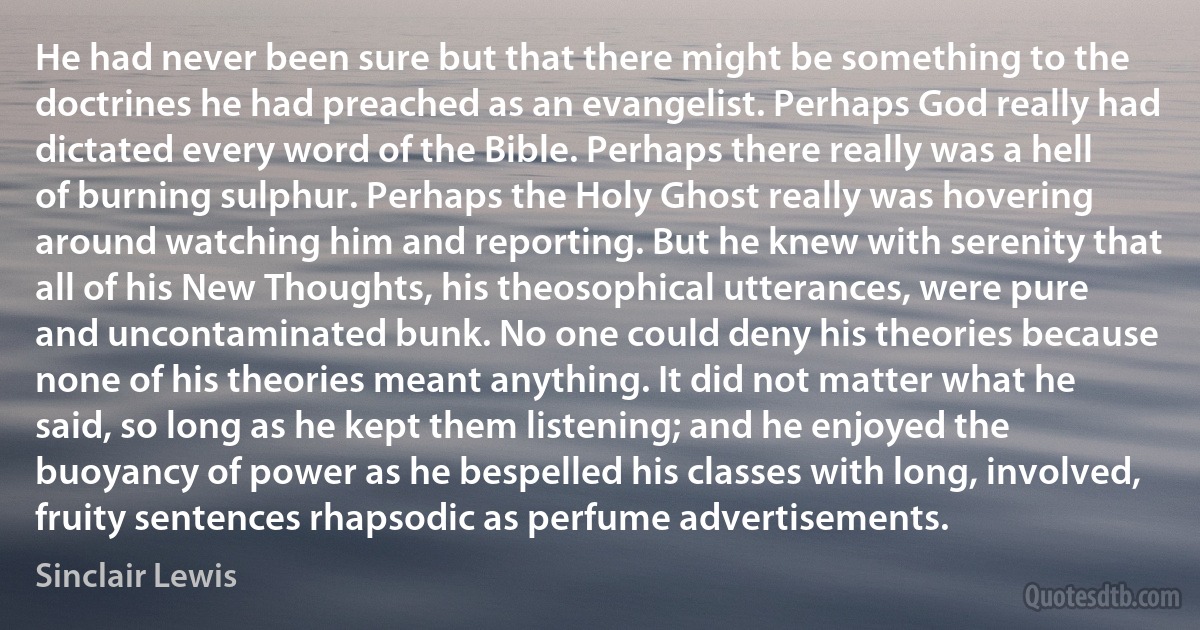 He had never been sure but that there might be something to the doctrines he had preached as an evangelist. Perhaps God really had dictated every word of the Bible. Perhaps there really was a hell of burning sulphur. Perhaps the Holy Ghost really was hovering around watching him and reporting. But he knew with serenity that all of his New Thoughts, his theosophical utterances, were pure and uncontaminated bunk. No one could deny his theories because none of his theories meant anything. It did not matter what he said, so long as he kept them listening; and he enjoyed the buoyancy of power as he bespelled his classes with long, involved, fruity sentences rhapsodic as perfume advertisements. (Sinclair Lewis)