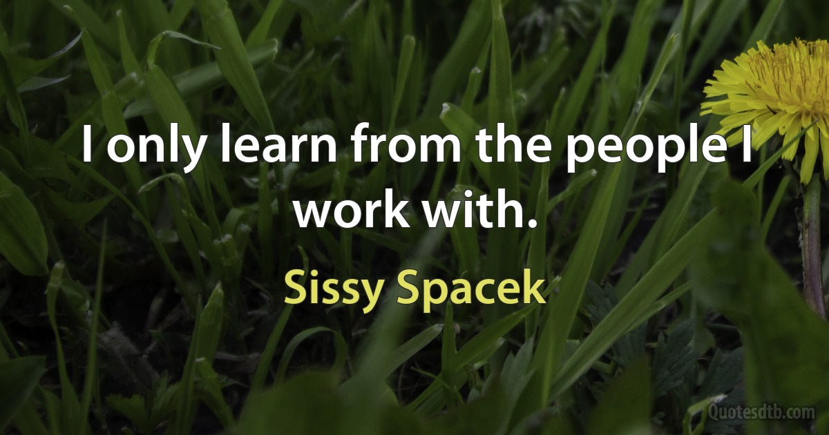 I only learn from the people I work with. (Sissy Spacek)