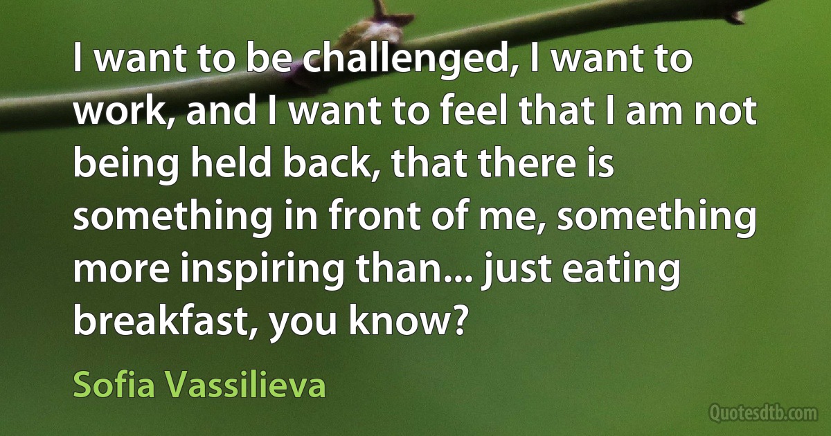 I want to be challenged, I want to work, and I want to feel that I am not being held back, that there is something in front of me, something more inspiring than... just eating breakfast, you know? (Sofia Vassilieva)