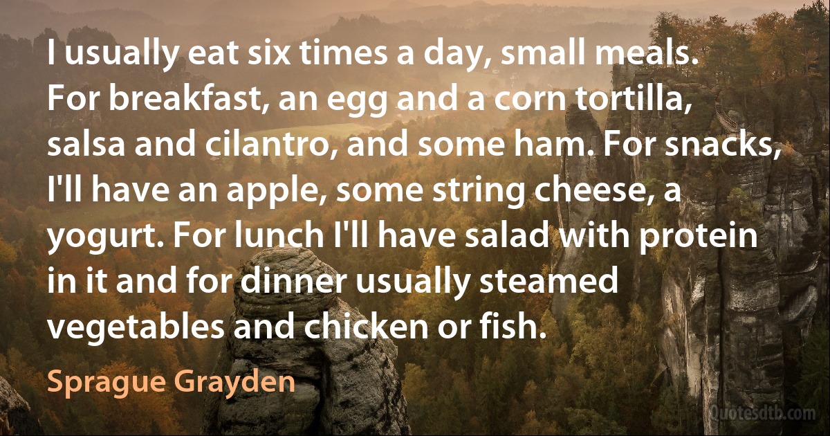 I usually eat six times a day, small meals. For breakfast, an egg and a corn tortilla, salsa and cilantro, and some ham. For snacks, I'll have an apple, some string cheese, a yogurt. For lunch I'll have salad with protein in it and for dinner usually steamed vegetables and chicken or fish. (Sprague Grayden)