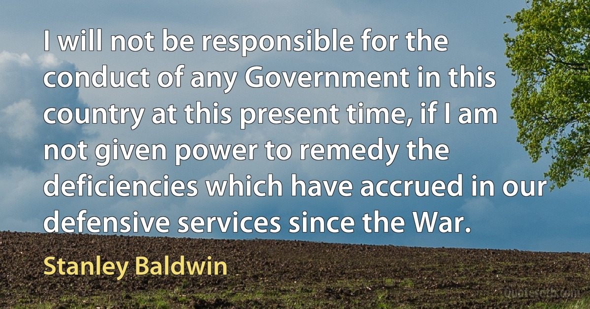 I will not be responsible for the conduct of any Government in this country at this present time, if I am not given power to remedy the deficiencies which have accrued in our defensive services since the War. (Stanley Baldwin)