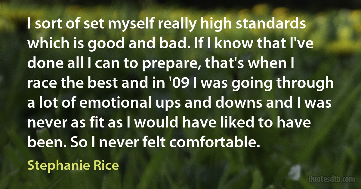 I sort of set myself really high standards which is good and bad. If I know that I've done all I can to prepare, that's when I race the best and in '09 I was going through a lot of emotional ups and downs and I was never as fit as I would have liked to have been. So I never felt comfortable. (Stephanie Rice)