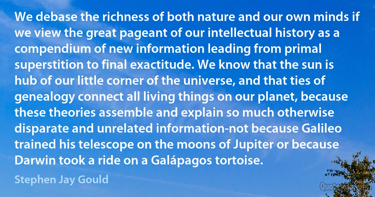 We debase the richness of both nature and our own minds if we view the great pageant of our intellectual history as a compendium of new information leading from primal superstition to final exactitude. We know that the sun is hub of our little corner of the universe, and that ties of genealogy connect all living things on our planet, because these theories assemble and explain so much otherwise disparate and unrelated information-not because Galileo trained his telescope on the moons of Jupiter or because Darwin took a ride on a Galápagos tortoise. (Stephen Jay Gould)