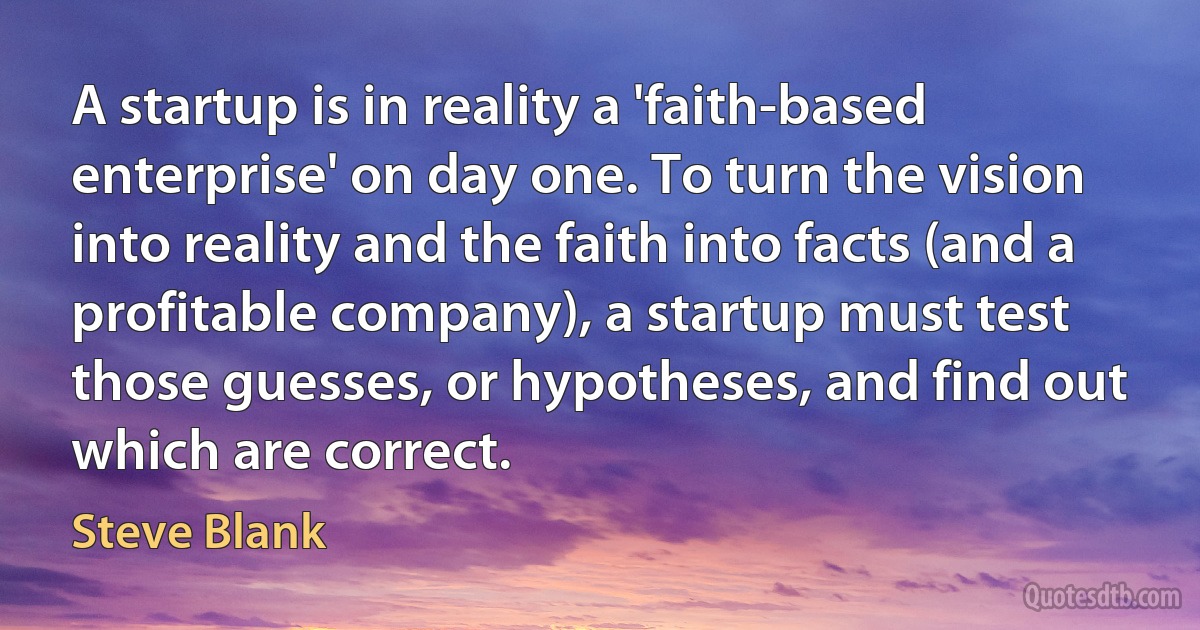 A startup is in reality a 'faith-based enterprise' on day one. To turn the vision into reality and the faith into facts (and a profitable company), a startup must test those guesses, or hypotheses, and find out which are correct. (Steve Blank)