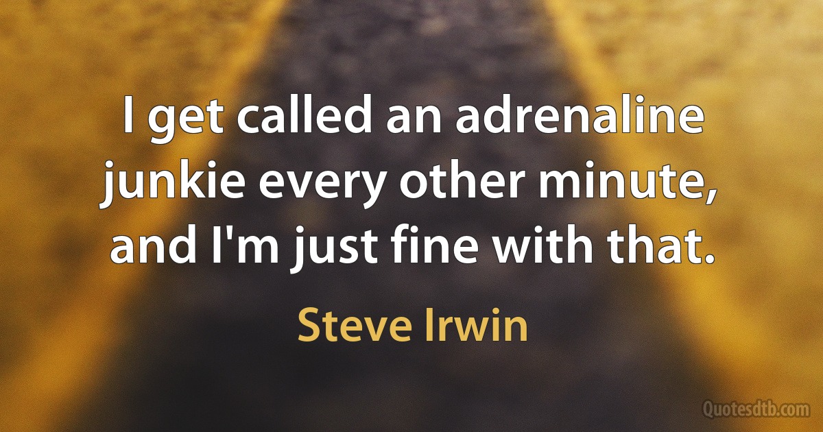 I get called an adrenaline junkie every other minute, and I'm just fine with that. (Steve Irwin)