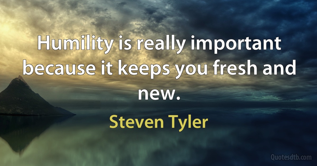 Humility is really important because it keeps you fresh and new. (Steven Tyler)