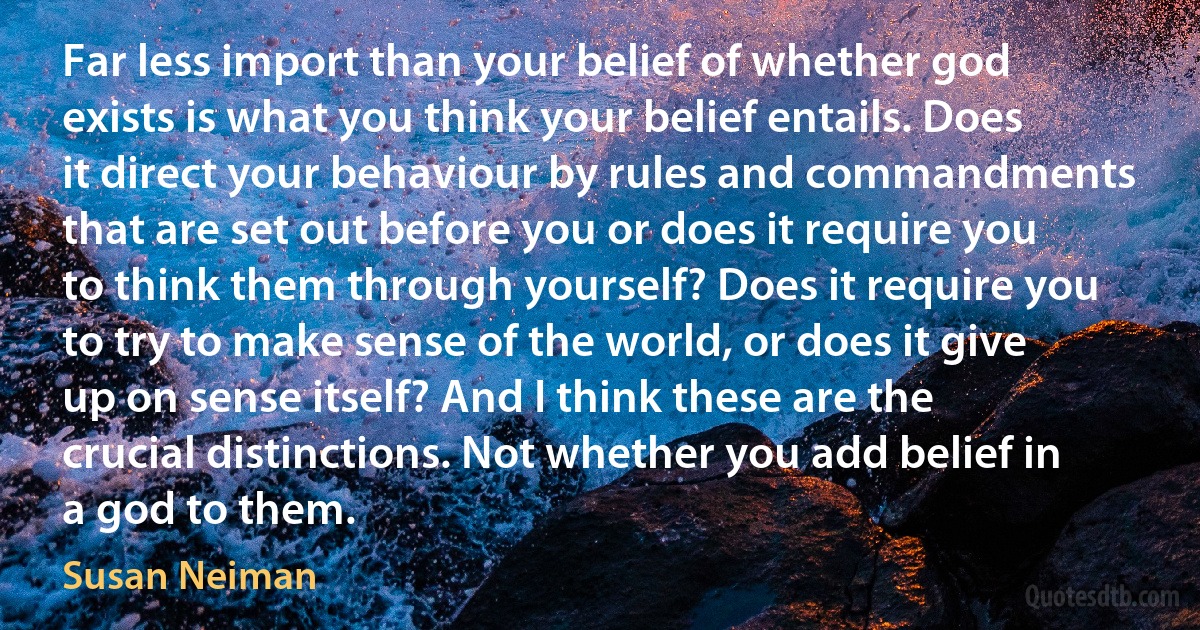 Far less import than your belief of whether god exists is what you think your belief entails. Does it direct your behaviour by rules and commandments that are set out before you or does it require you to think them through yourself? Does it require you to try to make sense of the world, or does it give up on sense itself? And I think these are the crucial distinctions. Not whether you add belief in a god to them. (Susan Neiman)