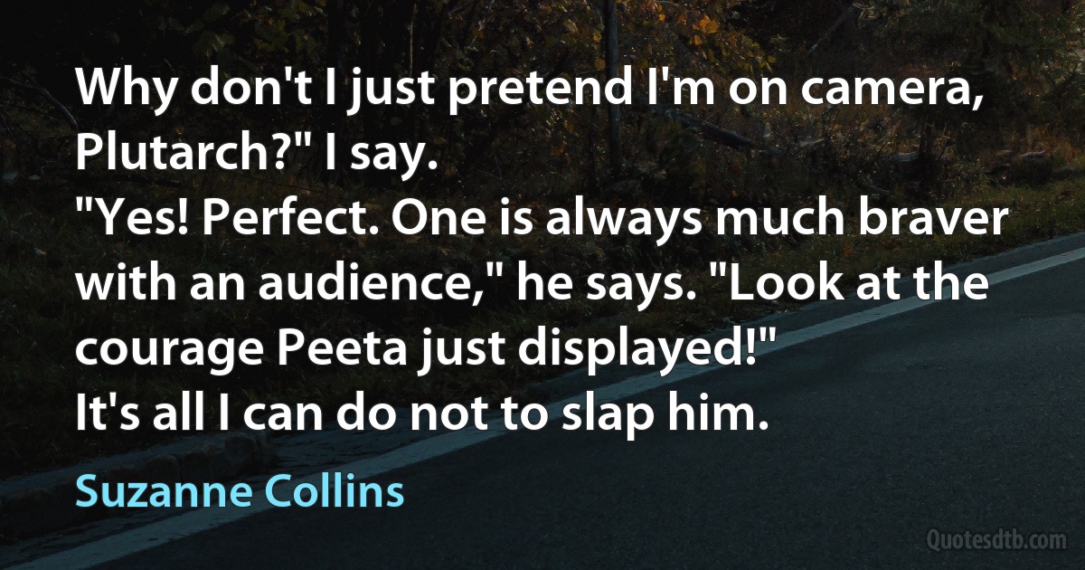 Why don't I just pretend I'm on camera, Plutarch?" I say.
"Yes! Perfect. One is always much braver with an audience," he says. "Look at the courage Peeta just displayed!"
It's all I can do not to slap him. (Suzanne Collins)