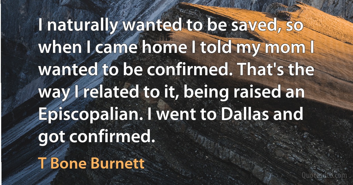 I naturally wanted to be saved, so when I came home I told my mom I wanted to be confirmed. That's the way I related to it, being raised an Episcopalian. I went to Dallas and got confirmed. (T Bone Burnett)