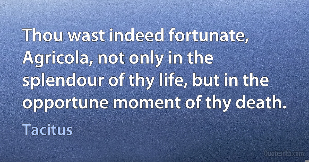 Thou wast indeed fortunate, Agricola, not only in the splendour of thy life, but in the opportune moment of thy death. (Tacitus)