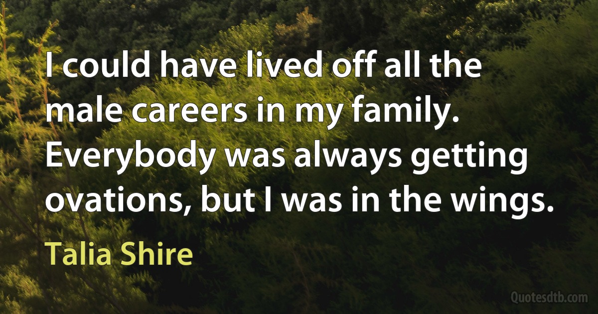 I could have lived off all the male careers in my family. Everybody was always getting ovations, but I was in the wings. (Talia Shire)