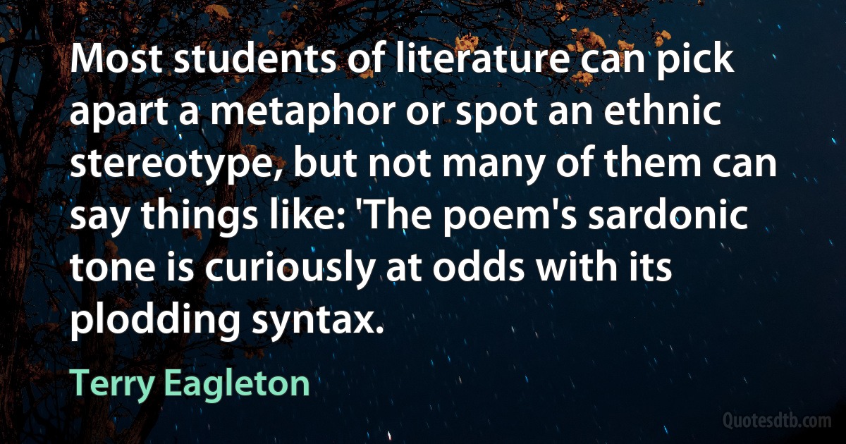 Most students of literature can pick apart a metaphor or spot an ethnic stereotype, but not many of them can say things like: 'The poem's sardonic tone is curiously at odds with its plodding syntax. (Terry Eagleton)