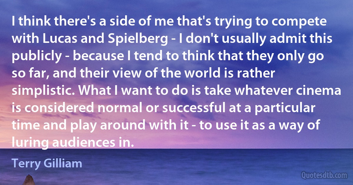 I think there's a side of me that's trying to compete with Lucas and Spielberg - I don't usually admit this publicly - because I tend to think that they only go so far, and their view of the world is rather simplistic. What I want to do is take whatever cinema is considered normal or successful at a particular time and play around with it - to use it as a way of luring audiences in. (Terry Gilliam)