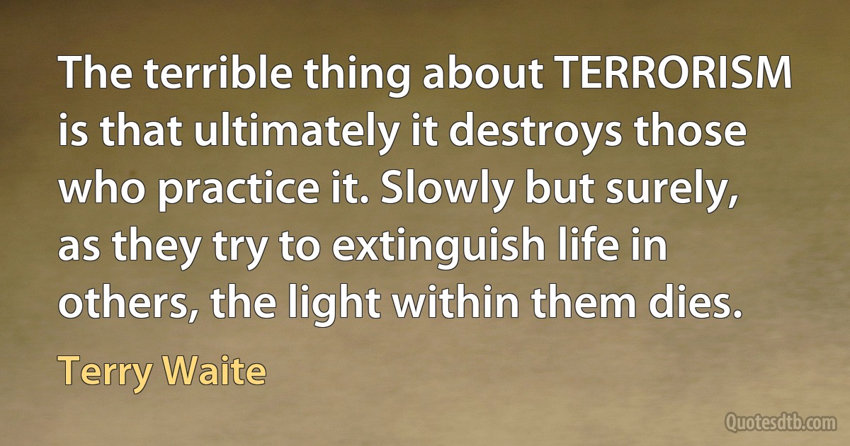 The terrible thing about TERRORISM is that ultimately it destroys those who practice it. Slowly but surely, as they try to extinguish life in others, the light within them dies. (Terry Waite)