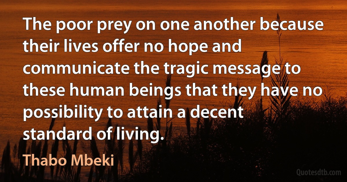 The poor prey on one another because their lives offer no hope and communicate the tragic message to these human beings that they have no possibility to attain a decent standard of living. (Thabo Mbeki)