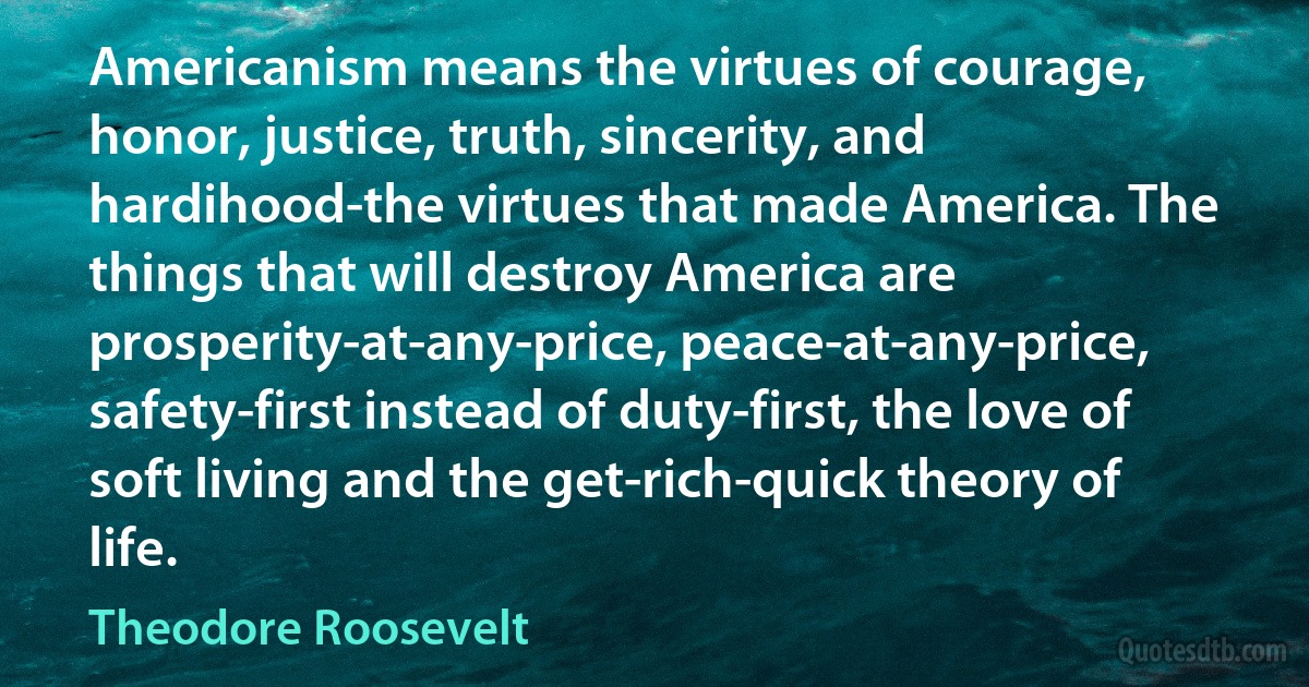 Americanism means the virtues of courage, honor, justice, truth, sincerity, and hardihood-the virtues that made America. The things that will destroy America are prosperity-at-any-price, peace-at-any-price, safety-first instead of duty-first, the love of soft living and the get-rich-quick theory of life. (Theodore Roosevelt)