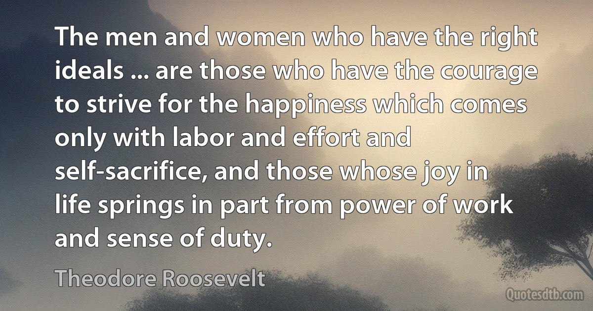 The men and women who have the right ideals ... are those who have the courage to strive for the happiness which comes only with labor and effort and self-sacrifice, and those whose joy in life springs in part from power of work and sense of duty. (Theodore Roosevelt)