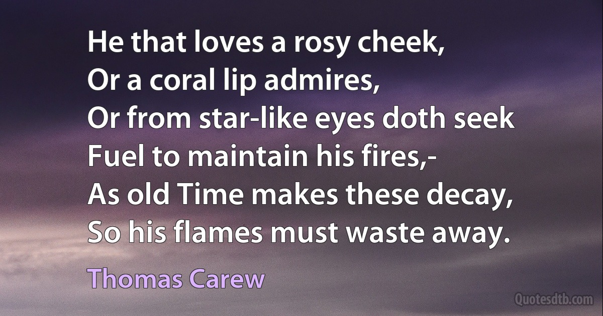 He that loves a rosy cheek,
Or a coral lip admires,
Or from star-like eyes doth seek
Fuel to maintain his fires,-
As old Time makes these decay,
So his flames must waste away. (Thomas Carew)