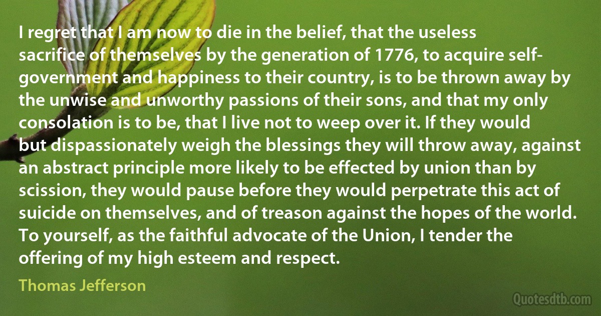 I regret that I am now to die in the belief, that the useless sacrifice of themselves by the generation of 1776, to acquire self- government and happiness to their country, is to be thrown away by the unwise and unworthy passions of their sons, and that my only consolation is to be, that I live not to weep over it. If they would but dispassionately weigh the blessings they will throw away, against an abstract principle more likely to be effected by union than by scission, they would pause before they would perpetrate this act of suicide on themselves, and of treason against the hopes of the world. To yourself, as the faithful advocate of the Union, I tender the offering of my high esteem and respect. (Thomas Jefferson)