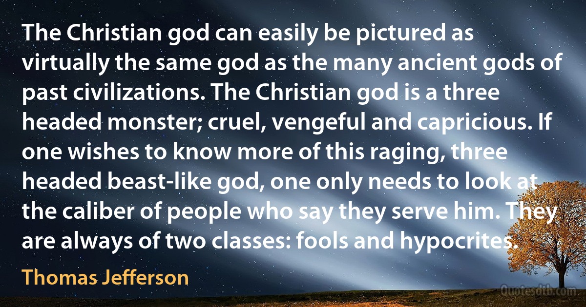 The Christian god can easily be pictured as virtually the same god as the many ancient gods of past civilizations. The Christian god is a three headed monster; cruel, vengeful and capricious. If one wishes to know more of this raging, three headed beast-like god, one only needs to look at the caliber of people who say they serve him. They are always of two classes: fools and hypocrites. (Thomas Jefferson)