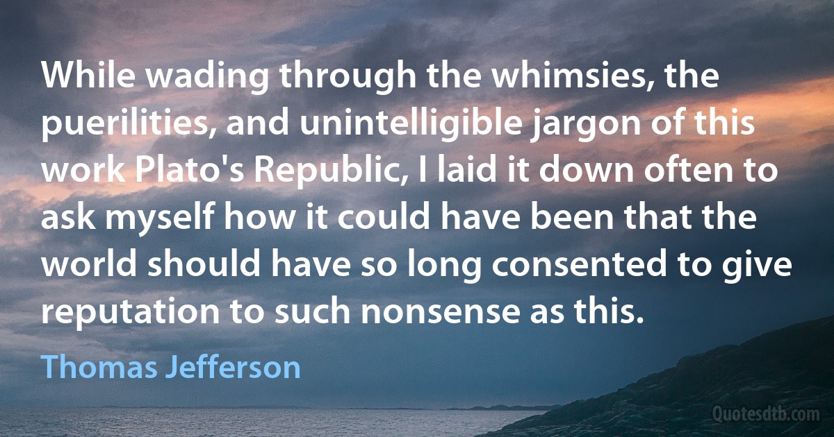 While wading through the whimsies, the puerilities, and unintelligible jargon of this work Plato's Republic, I laid it down often to ask myself how it could have been that the world should have so long consented to give reputation to such nonsense as this. (Thomas Jefferson)