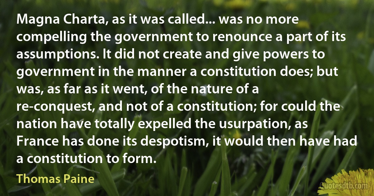 Magna Charta, as it was called... was no more compelling the government to renounce a part of its assumptions. It did not create and give powers to government in the manner a constitution does; but was, as far as it went, of the nature of a re-conquest, and not of a constitution; for could the nation have totally expelled the usurpation, as France has done its despotism, it would then have had a constitution to form. (Thomas Paine)